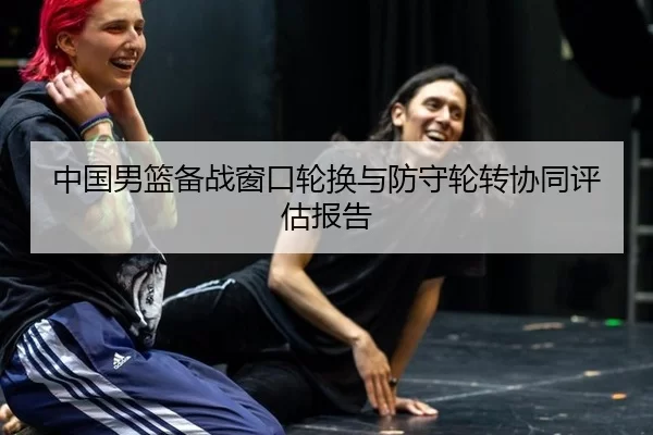 中国男篮备战窗口轮换与防守轮转协同评估报告
