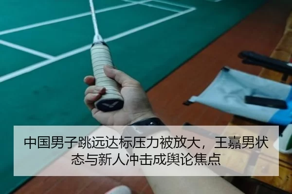 中国男子跳远达标压力被放大，王嘉男状态与新人冲击成舆论焦点